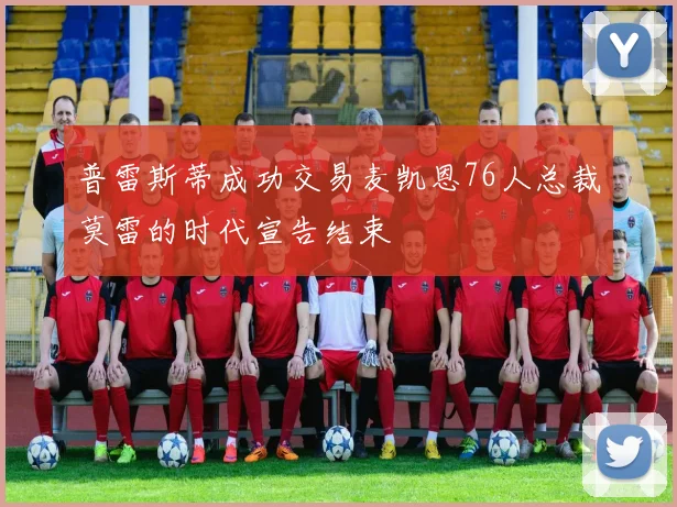 普雷斯蒂成功交易麦凯恩76人总裁莫雷的时代宣告结束