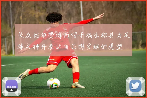 长友佑都赞梅西帽子戏法称其为足球之神并表达自己想贡献的愿望