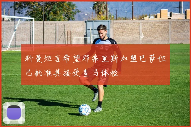 科曼坦言希望邓弗里斯加盟巴萨但已批准其接受皇马体检