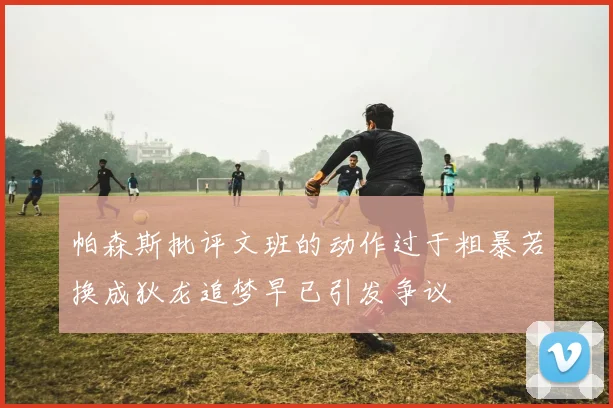 帕森斯批评文班的动作过于粗暴若换成狄龙追梦早已引发争议