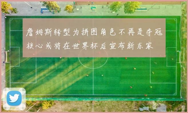 詹姆斯转型为拼图角色不再是夺冠核心或将在世界杯后宣布新东家