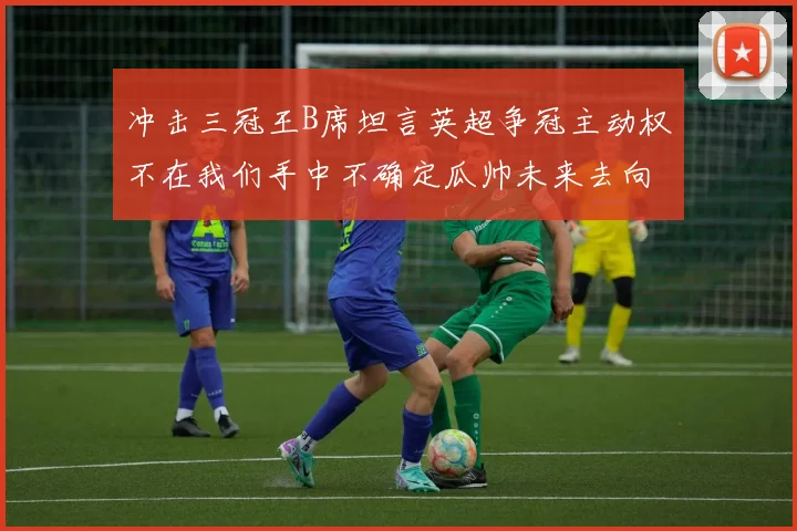 冲击三冠王B席坦言英超争冠主动权不在我们手中不确定瓜帅未来去向