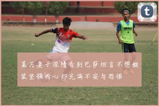 莱万妻子深情告别巴萨坦言不想假装坚强内心却充满不安与恐惧