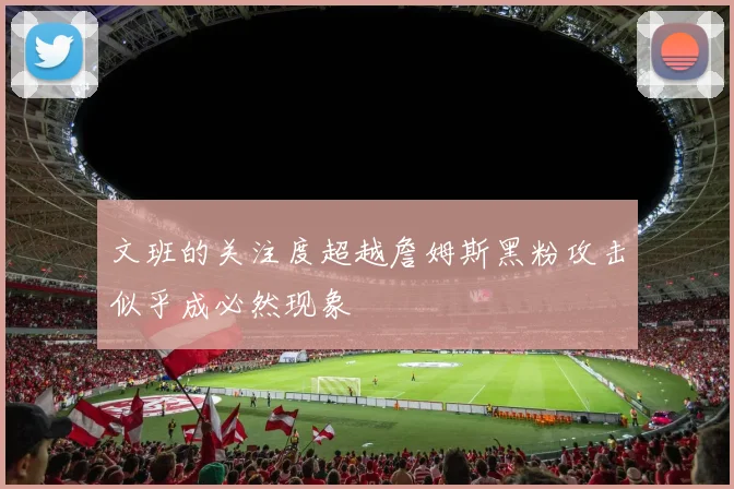文班的关注度超越詹姆斯黑粉攻击似乎成必然现象