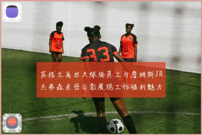 苏格兰高尔夫球场员工与詹姆斯JR杰弗森亲密合影展现工作福利魅力
