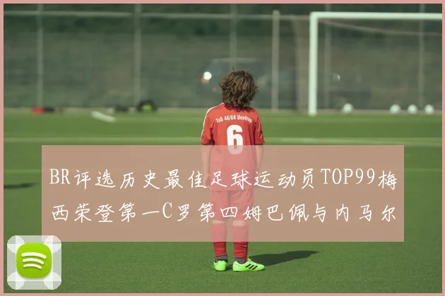 BR评选历史最佳足球运动员TOP99梅西荣登第一C罗第四姆巴佩与内马尔排名解析