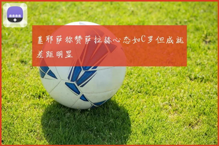 基耶萨称赞萨拉赫心态如C罗但成就差距明显