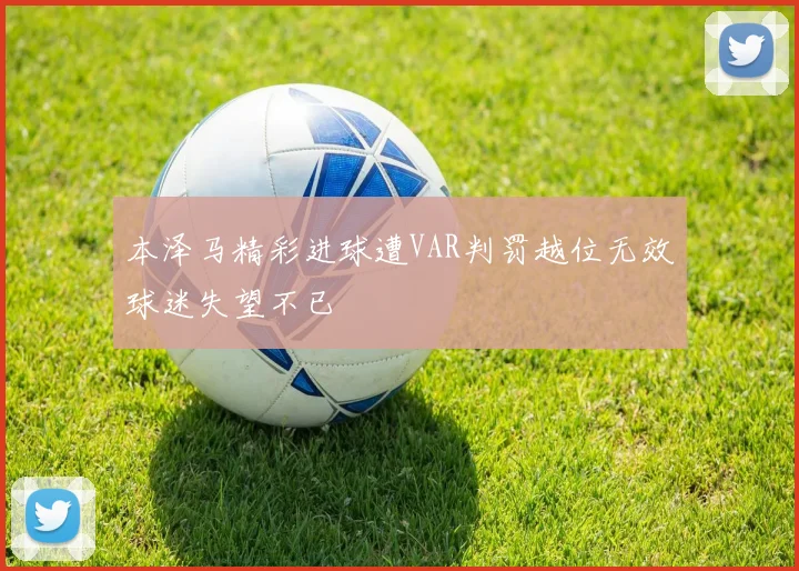 本泽马精彩进球遭VAR判罚越位无效球迷失望不已