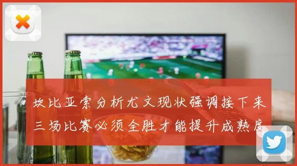 坎比亚索分析尤文现状强调接下来三场比赛必须全胜才能提升成熟度